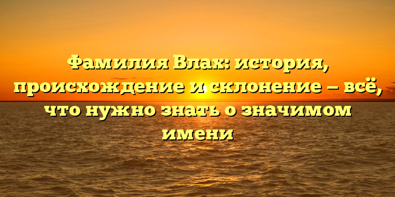 Фамилия Влах: история, происхождение и склонение — всё, что нужно знать о значимом имени