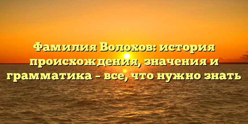 Фамилия Волохов: история происхождения, значения и грамматика – все, что нужно знать