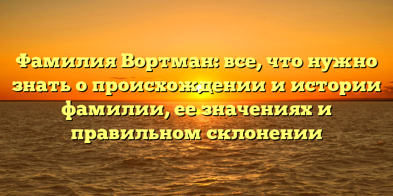 Фамилия Вортман: все, что нужно знать о происхождении и истории фамилии, ее значениях и правильном склонении