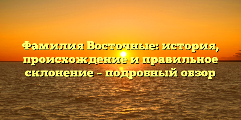 Фамилия Восточные: история, происхождение и правильное склонение – подробный обзор