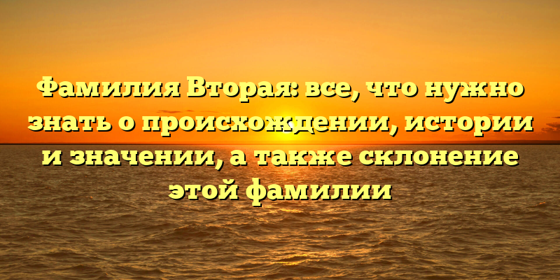 Фамилия Вторая: все, что нужно знать о происхождении, истории и значении, а также склонение этой фамилии