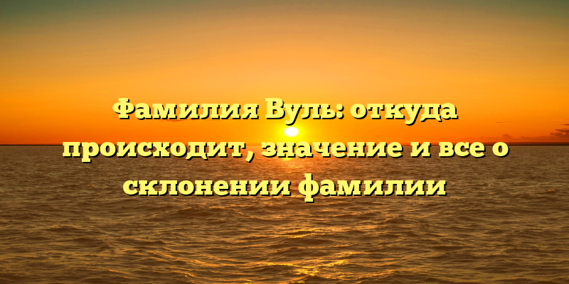 Фамилия Вуль: откуда происходит, значение и все о склонении фамилии