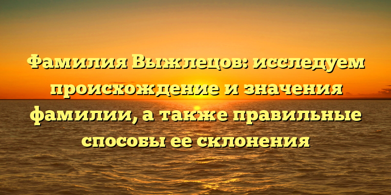 Фамилия Выжлецов: исследуем происхождение и значения фамилии, а также правильные способы ее склонения