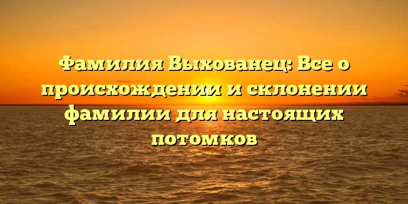 Фамилия Выхованец: Все о происхождении и склонении фамилии для настоящих потомков
