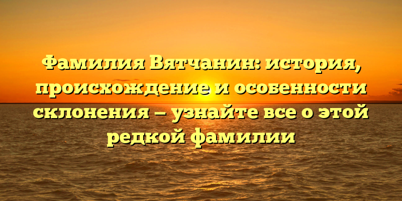 Фамилия Вятчанин: история, происхождение и особенности склонения — узнайте все о этой редкой фамилии