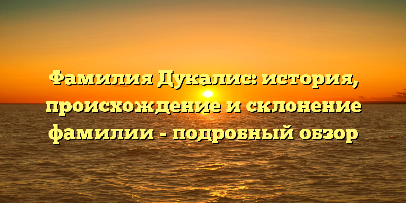 Фамилия Дукалис: история, происхождение и склонение фамилии - подробный обзор