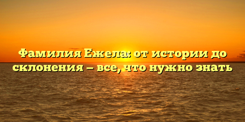 Фамилия Ежела: от истории до склонения — все, что нужно знать