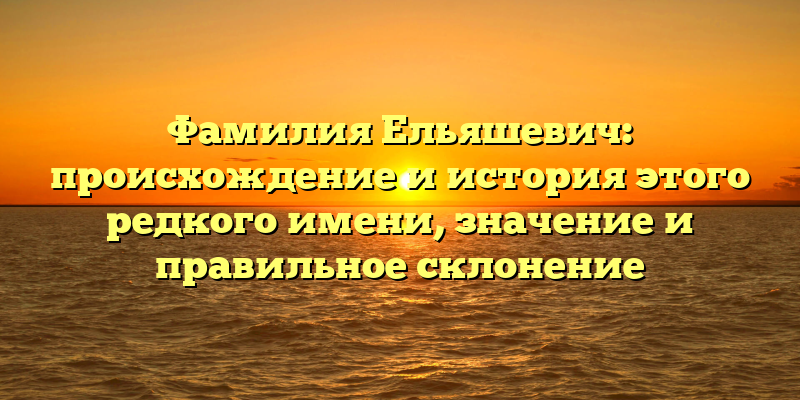 Фамилия Ельяшевич: происхождение и история этого редкого имени, значение и правильное склонение