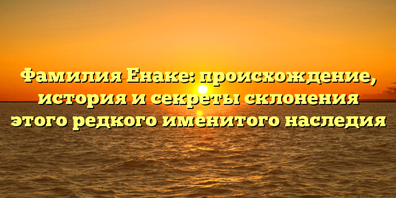 Фамилия Енаке: происхождение, история и секреты склонения этого редкого именитого наследия
