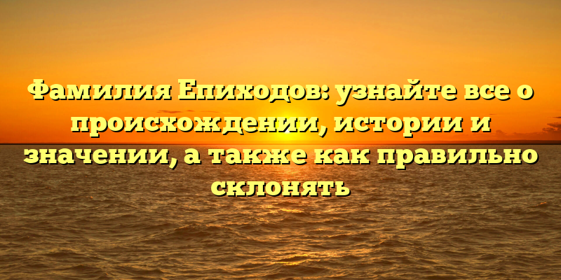 Фамилия Епиходов: узнайте все о происхождении, истории и значении, а также как правильно склонять