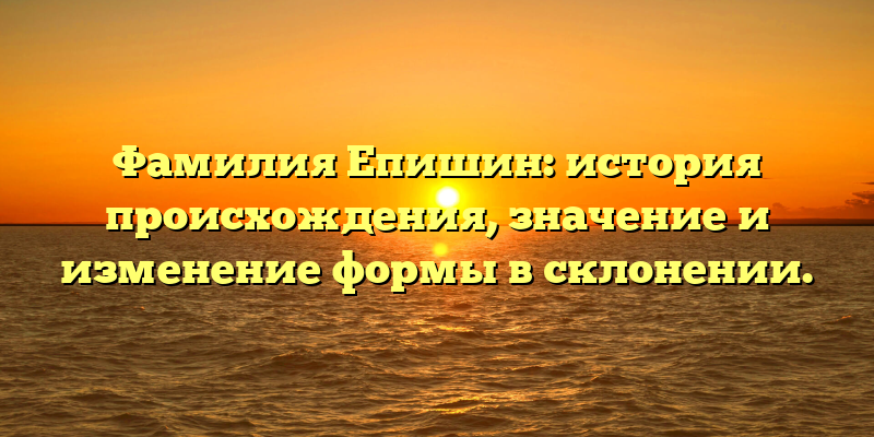 Фамилия Епишин: история происхождения, значение и изменение формы в склонении.