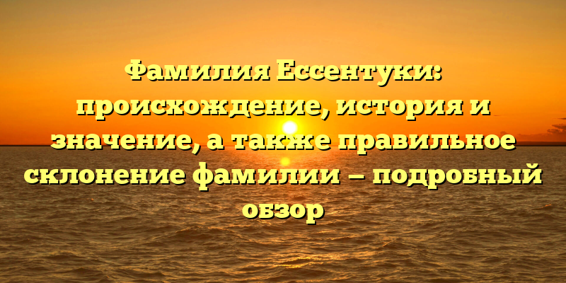 Фамилия Ессентуки: происхождение, история и значение, а также правильное склонение фамилии — подробный обзор