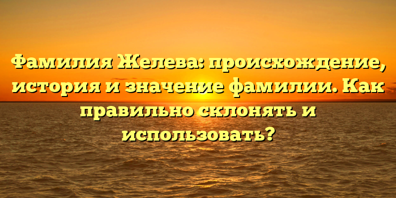 Фамилия Желева: происхождение, история и значение фамилии. Как правильно склонять и использовать?