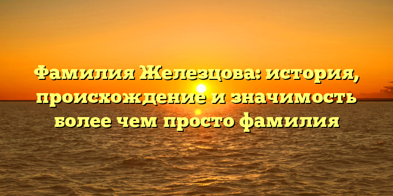 Фамилия Железцова: история, происхождение и значимость более чем просто фамилия