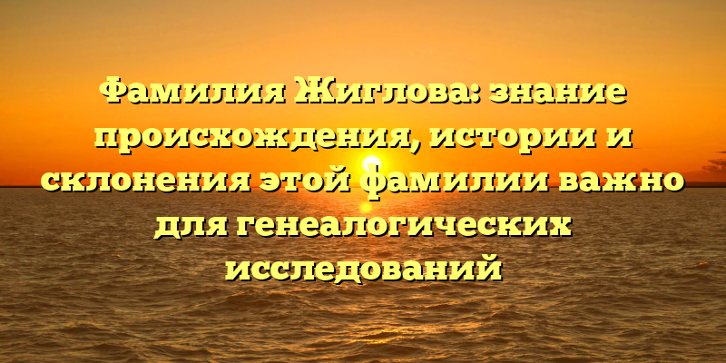 Фамилия Жиглова: знание происхождения, истории и склонения этой фамилии важно для генеалогических исследований