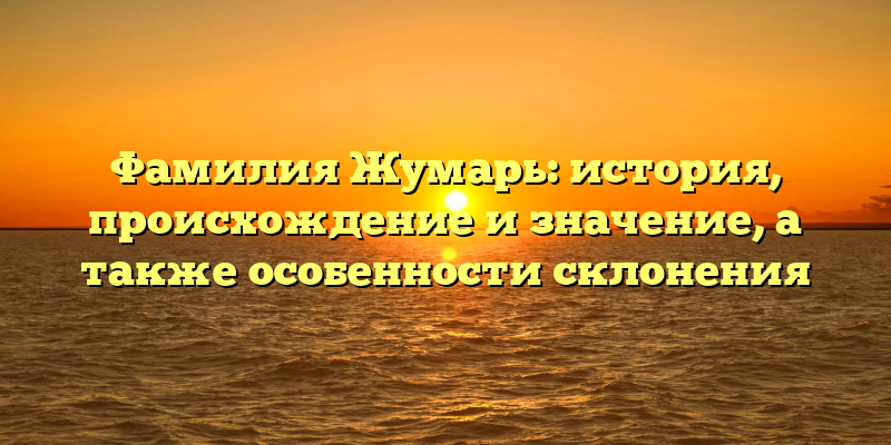 Фамилия Жумарь: история, происхождение и значение, а также особенности склонения