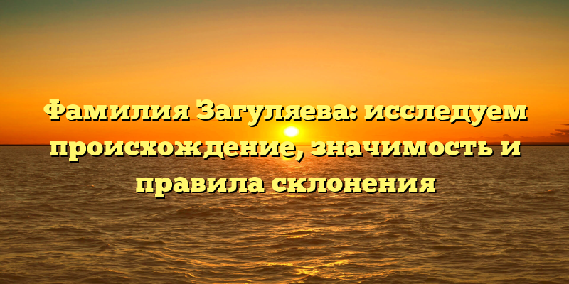 Фамилия Загуляева: исследуем происхождение, значимость и правила склонения