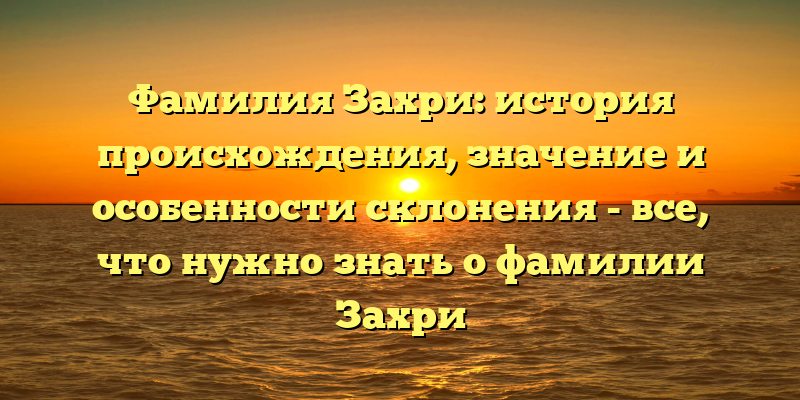 Фамилия Захри: история происхождения, значение и особенности склонения - все, что нужно знать о фамилии Захри