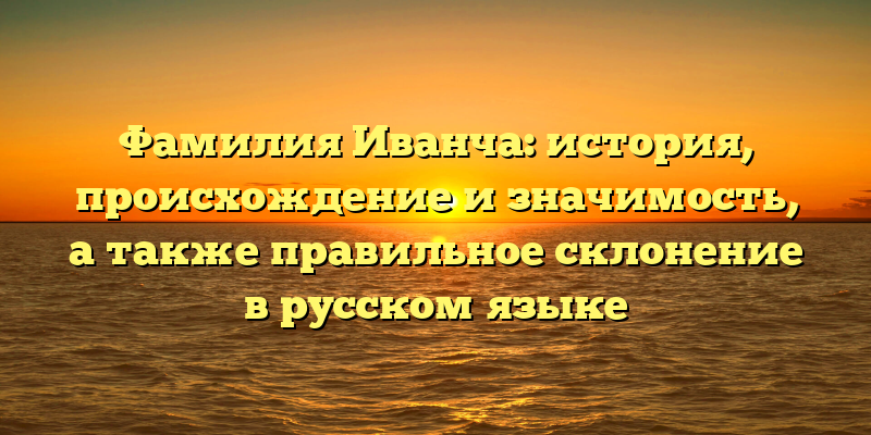Фамилия Иванча: история, происхождение и значимость, а также правильное склонение в русском языке