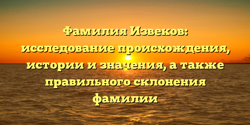 Фамилия Извеков: исследование происхождения, истории и значения, а также правильного склонения фамилии