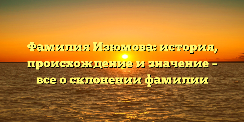 Фамилия Изюмова: история, происхождение и значение – все о склонении фамилии