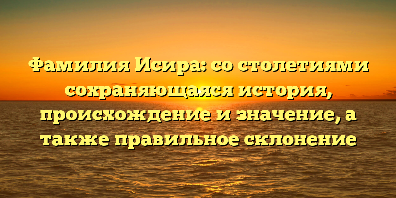 Фамилия Исира: со столетиями сохраняющаяся история, происхождение и значение, а также правильное склонение