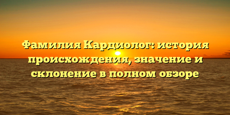 Фамилия Кардиолог: история происхождения, значение и склонение в полном обзоре