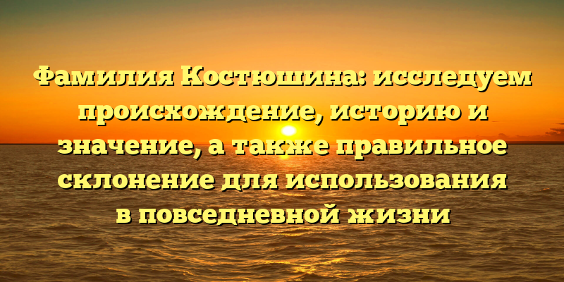 Фамилия Костюшина: исследуем происхождение, историю и значение, а также правильное склонение для использования в повседневной жизни