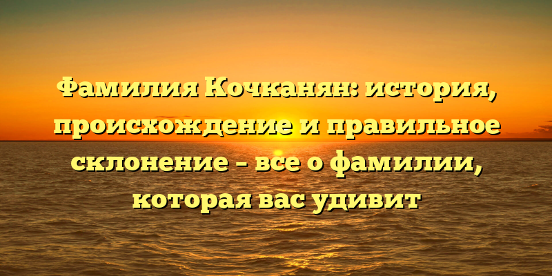 Фамилия Кочканян: история, происхождение и правильное склонение – все о фамилии, которая вас удивит