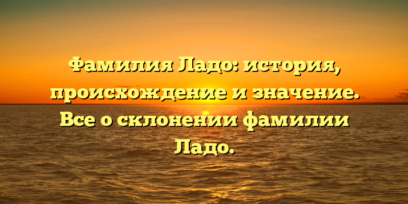 Фамилия Ладо: история, происхождение и значение. Все о склонении фамилии Ладо.