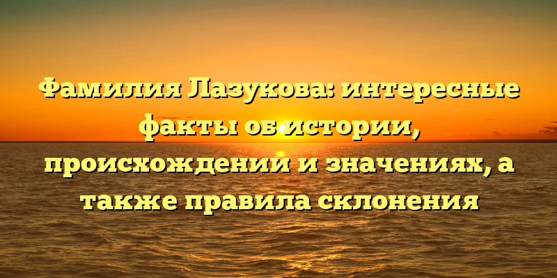 Фамилия Лазукова: интересные факты об истории, происхождении и значениях, а также правила склонения