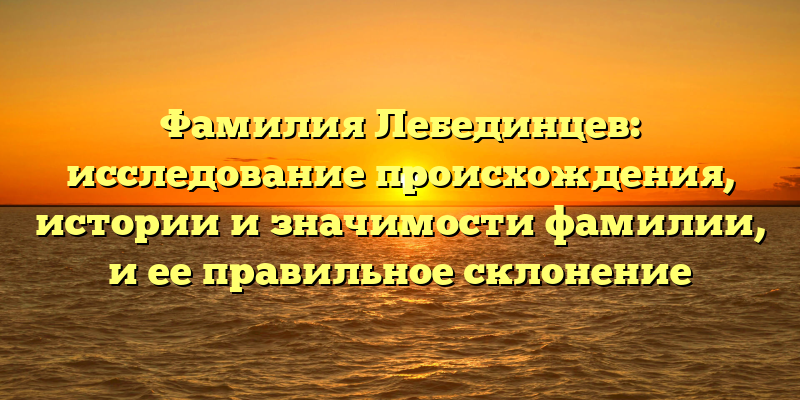 Фамилия Лебединцев: исследование происхождения, истории и значимости фамилии, и ее правильное склонение