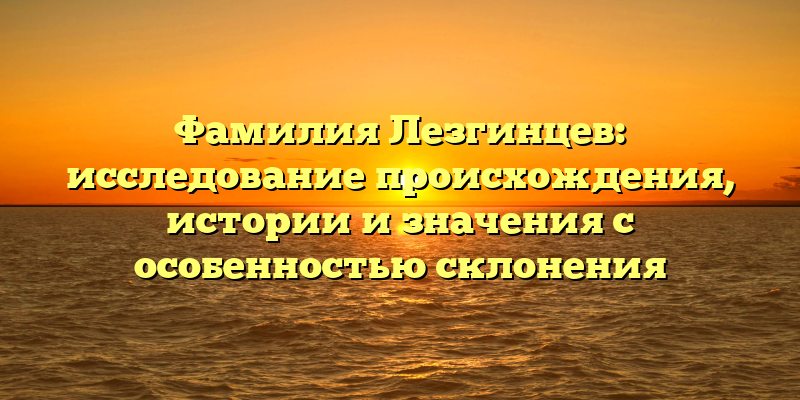 Фамилия Лезгинцев: исследование происхождения, истории и значения с особенностью склонения