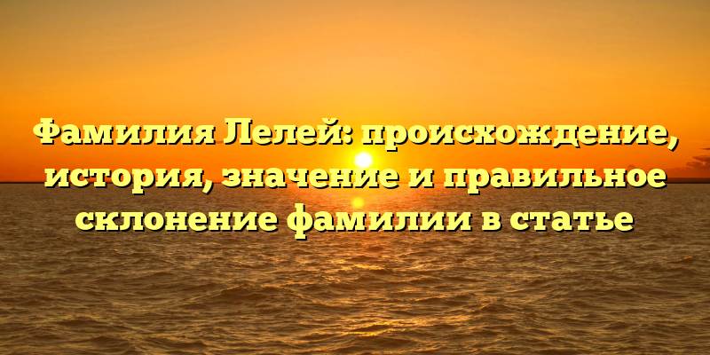Фамилия Лелей: происхождение, история, значение и правильное склонение фамилии в статье