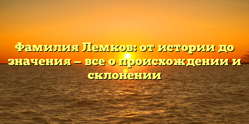 Фамилия Лемков: от истории до значения — все о происхождении и склонении