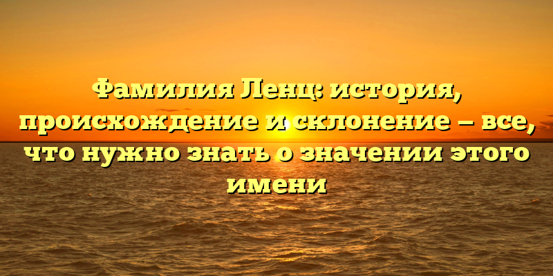Фамилия Ленц: история, происхождение и склонение — все, что нужно знать о значении этого имени