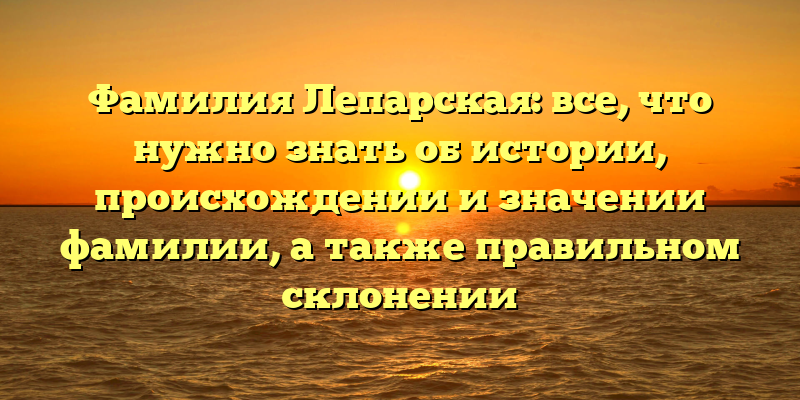 Фамилия Лепарская: все, что нужно знать об истории, происхождении и значении фамилии, а также правильном склонении