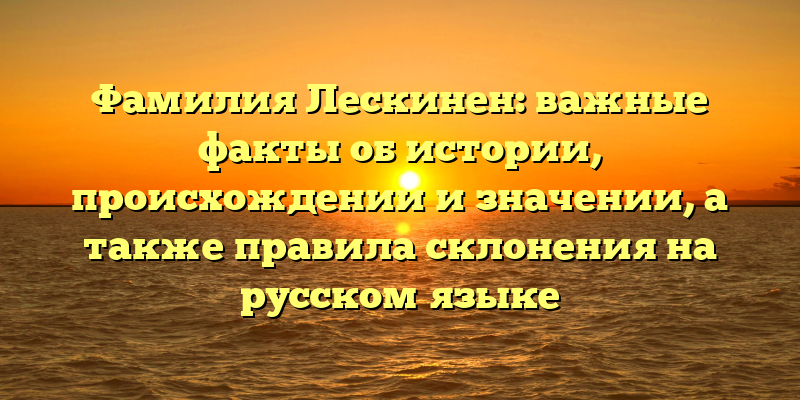 Фамилия Лескинен: важные факты об истории, происхождении и значении, а также правила склонения на русском языке