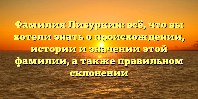 Фамилия Либуркин: всё, что вы хотели знать о происхождении, истории и значении этой фамилии, а также правильном склонении