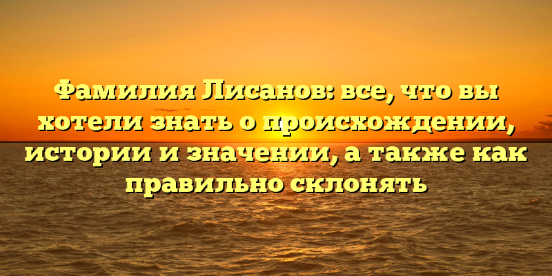 Фамилия Лисанов: все, что вы хотели знать о происхождении, истории и значении, а также как правильно склонять