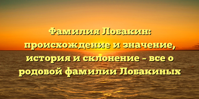 Фамилия Лобакин: происхождение и значение, история и склонение – все о родовой фамилии Лобакиных
