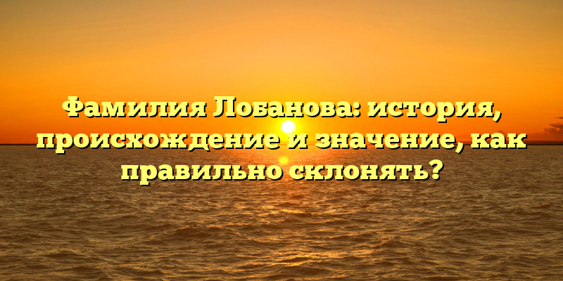Фамилия Лобанова: история, происхождение и значение, как правильно склонять?