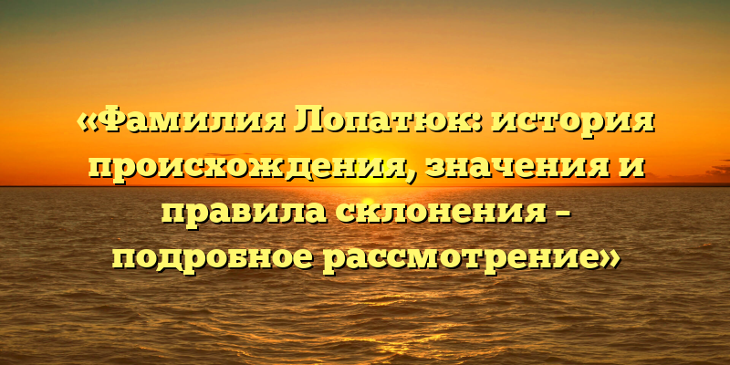 «Фамилия Лопатюк: история происхождения, значения и правила склонения – подробное рассмотрение»