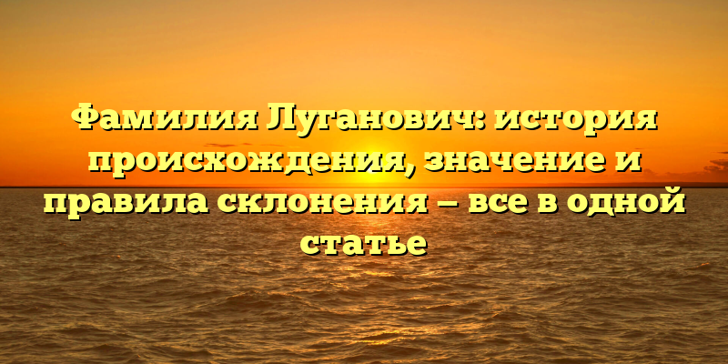 Фамилия Луганович: история происхождения, значение и правила склонения — все в одной статье