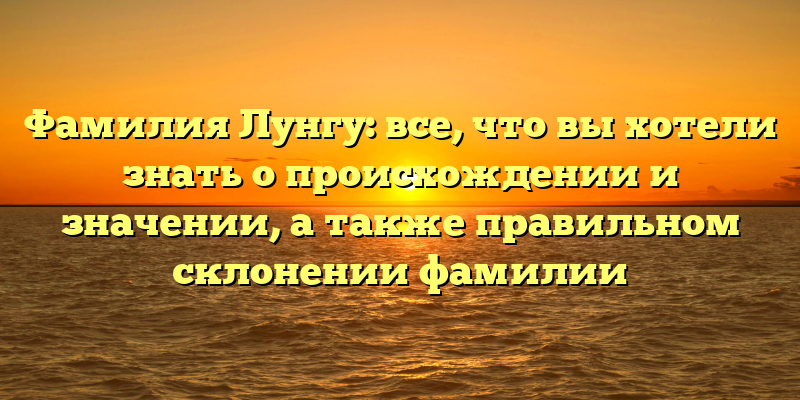 Фамилия Лунгу: все, что вы хотели знать о происхождении и значении, а также правильном склонении фамилии
