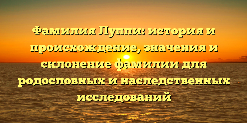 Фамилия Луппи: история и происхождение, значения и склонение фамилии для родословных и наследственных исследований