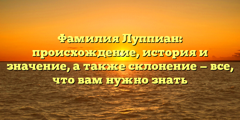 Фамилия Луппиан: происхождение, история и значение, а также склонение — все, что вам нужно знать