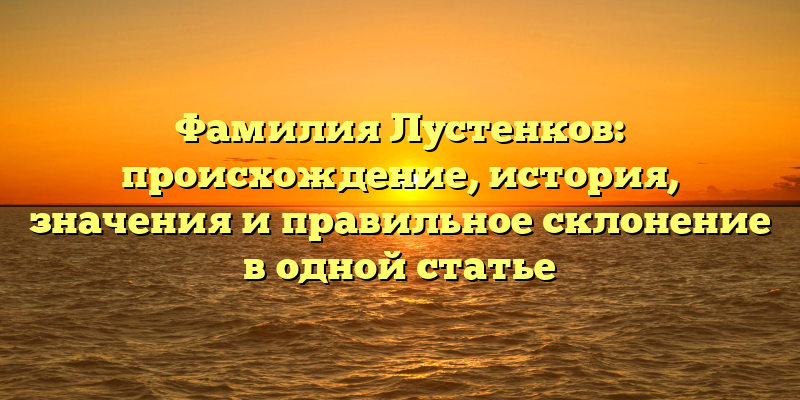 Фамилия Лустенков: происхождение, история, значения и правильное склонение в одной статье