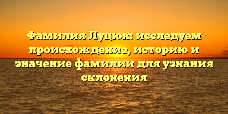 Фамилия Луцюк: исследуем происхождение, историю и значение фамилии для узнания склонения
