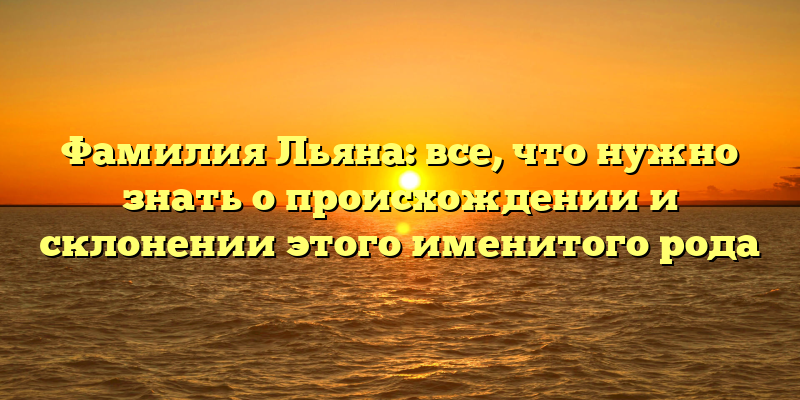 Фамилия Льяна: все, что нужно знать о происхождении и склонении этого именитого рода